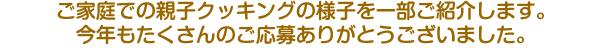 ご家庭での親子クッキングの様子を一部ご紹介します。今年もたくさんのご応募ありがとうございました。