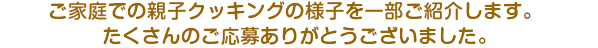 ご家庭での親子クッキングの様子を一部ご紹介します。たくさんのご応募ありがとうございました。